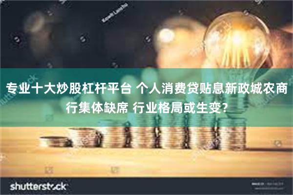 专业十大炒股杠杆平台 个人消费贷贴息新政城农商行集体缺席 行业格局或生变？