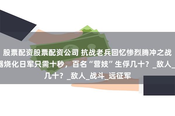 股票配资股票配资公司 抗战老兵回忆惨烈腾冲之战：火焰喷射器烧化日军只需十秒，百名“营妓”生俘几十？_敌人_战斗_远征军
