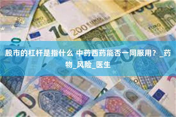 股市的杠杆是指什么 中药西药能否一同服用？_药物_风险_医生