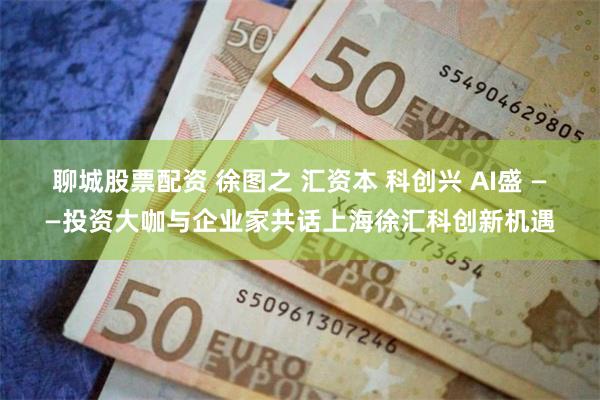 聊城股票配资 徐图之 汇资本 科创兴 AI盛 ——投资大咖与企业家共话上海徐汇科创新机遇