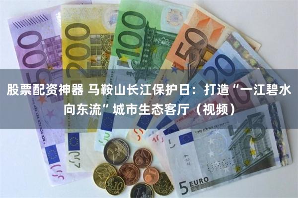 股票配资神器 马鞍山长江保护日：打造“一江碧水向东流”城市生态客厅（视频）