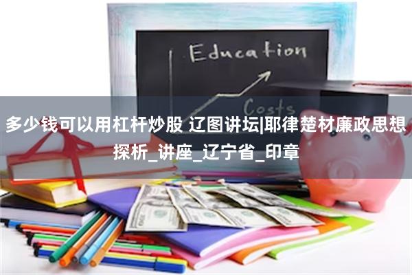 多少钱可以用杠杆炒股 辽图讲坛|耶律楚材廉政思想探析_讲座_辽宁省_印章