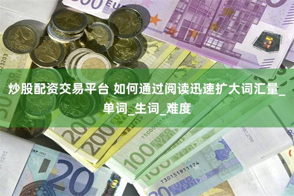 炒股配资交易平台 如何通过阅读迅速扩大词汇量_单词_生词_难度