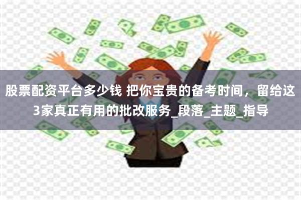 股票配资平台多少钱 把你宝贵的备考时间，留给这3家真正有用的批改服务_段落_主题_指导