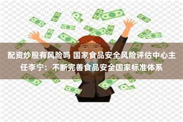 配资炒股有风险吗 国家食品安全风险评估中心主任李宁：不断完善食品安全国家标准体系