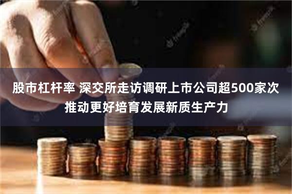 股市杠杆率 深交所走访调研上市公司超500家次推动更好培育发展新质生产力