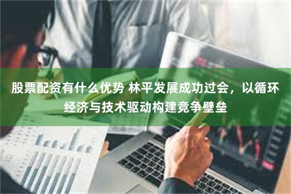 股票配资有什么优势 林平发展成功过会，以循环经济与技术驱动构建竞争壁垒