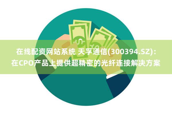 在线配资网站系统 天孚通信(300394.SZ)：在CPO产品上提供超精密的光纤连接解决方案