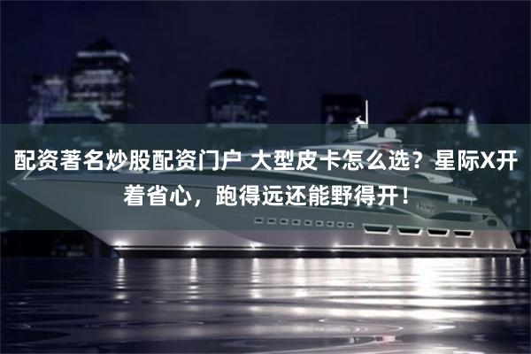 配资著名炒股配资门户 大型皮卡怎么选？星际X开着省心，跑得远还能野得开！