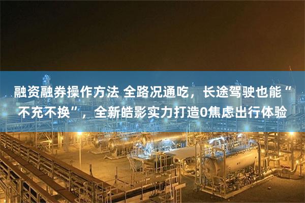 融资融券操作方法 全路况通吃，长途驾驶也能“不充不换”，全新皓影实力打造0焦虑出行体验