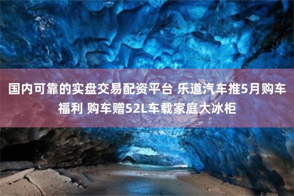 国内可靠的实盘交易配资平台 乐道汽车推5月购车福利 购车赠52L车载家庭大冰柜