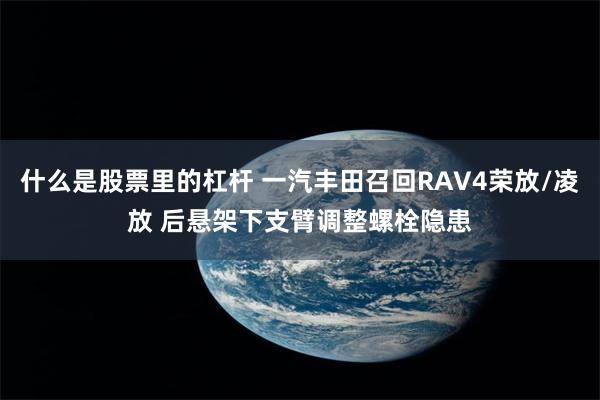 什么是股票里的杠杆 一汽丰田召回RAV4荣放/凌放 后悬架下支臂调整螺栓隐患