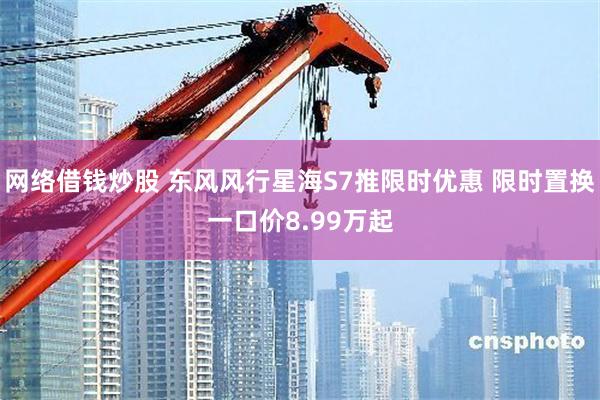 网络借钱炒股 东风风行星海S7推限时优惠 限时置换一口价8.99万起