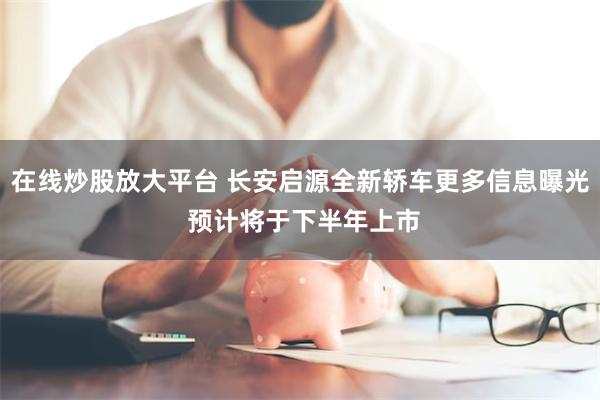 在线炒股放大平台 长安启源全新轿车更多信息曝光 预计将于下半年上市