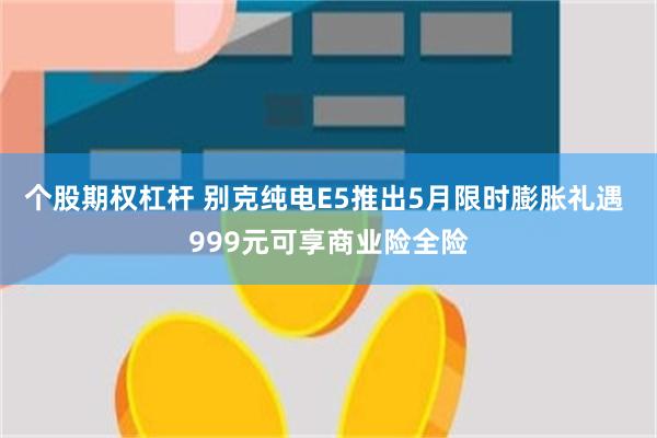 个股期权杠杆 别克纯电E5推出5月限时膨胀礼遇 999元可享商业险全险