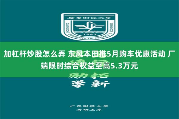 加杠杆炒股怎么弄 东风本田推5月购车优惠活动 厂端限时综合权益至高5.3万元