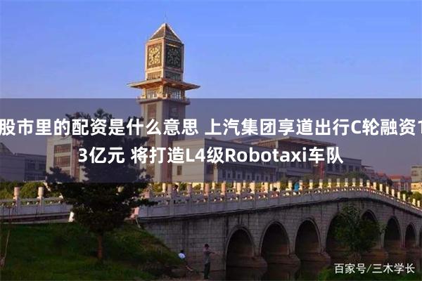 股市里的配资是什么意思 上汽集团享道出行C轮融资13亿元 将打造L4级Robotaxi车队