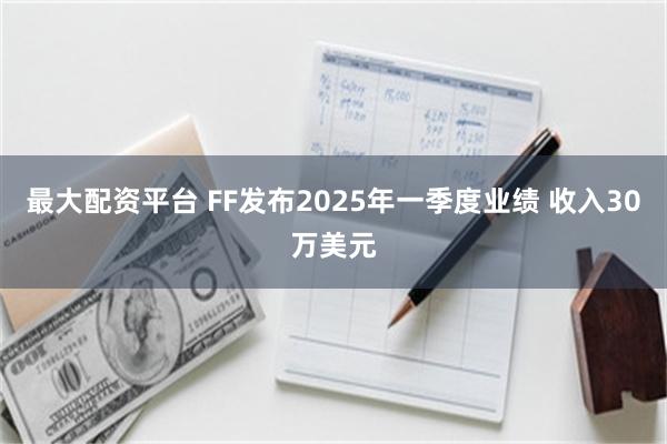 最大配资平台 FF发布2025年一季度业绩 收入30万美元