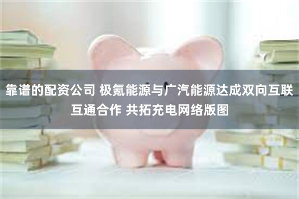 靠谱的配资公司 极氪能源与广汽能源达成双向互联互通合作 共拓充电网络版图