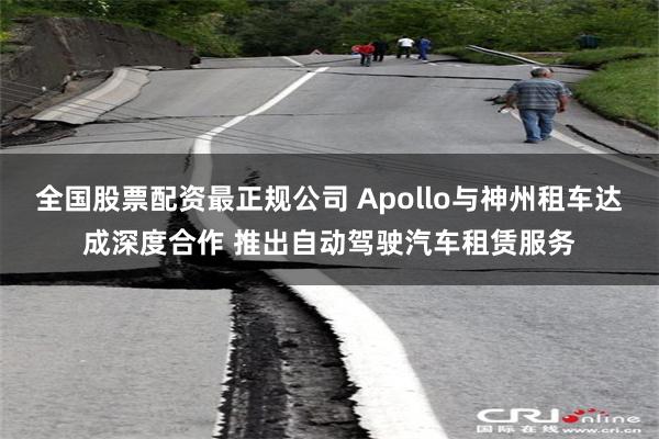 全国股票配资最正规公司 Apollo与神州租车达成深度合作 推出自动驾驶汽车租赁服务