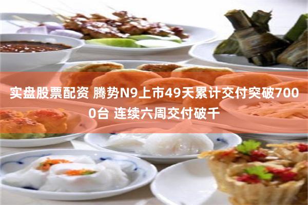 实盘股票配资 腾势N9上市49天累计交付突破7000台 连续六周交付破千