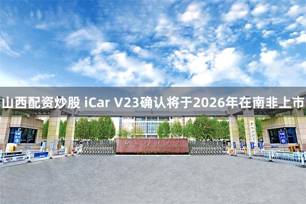 山西配资炒股 iCar V23确认将于2026年在南非上市