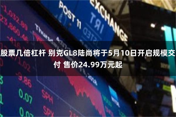 股票几倍杠杆 别克GL8陆尚将于5月10日开启规模交付 售价24.99万元起