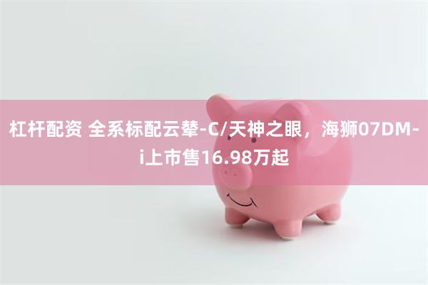 杠杆配资 全系标配云辇-C/天神之眼，海狮07DM-i上市售16.98万起