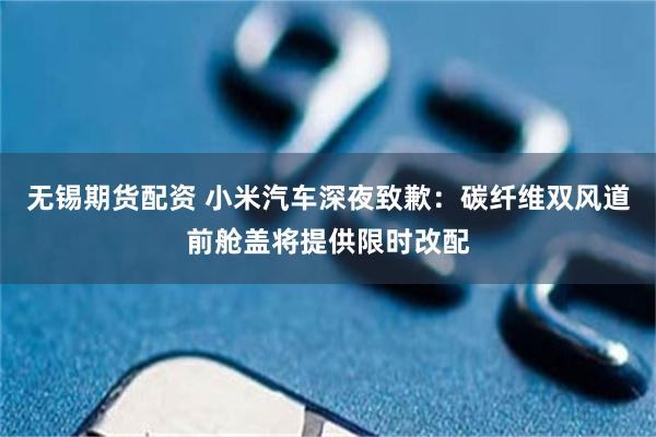 无锡期货配资 小米汽车深夜致歉：碳纤维双风道前舱盖将提供限时改配