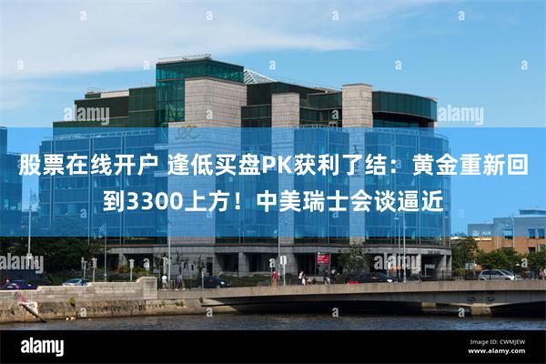 股票在线开户 逢低买盘PK获利了结：黄金重新回到3300上方！中美瑞士会谈逼近