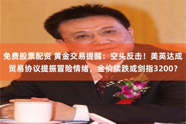 免费股票配资 黄金交易提醒：空头反击！美英达成贸易协议提振冒险情绪，金价续跌或剑指3200？