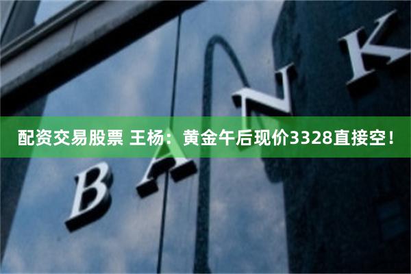 配资交易股票 王杨：黄金午后现价3328直接空！
