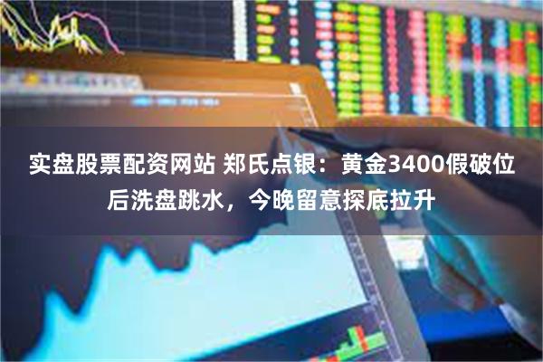 实盘股票配资网站 郑氏点银：黄金3400假破位后洗盘跳水，今晚留意探底拉升
