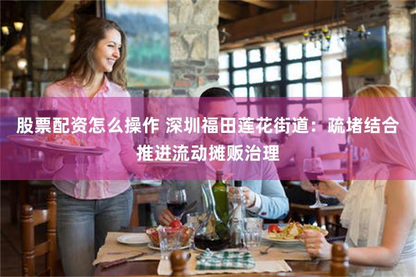 股票配资怎么操作 深圳福田莲花街道：疏堵结合推进流动摊贩治理