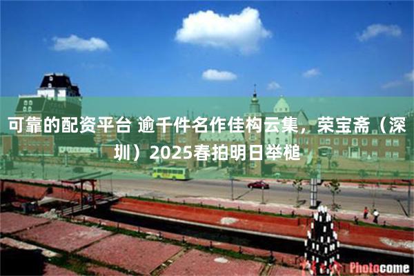 可靠的配资平台 逾千件名作佳构云集，荣宝斋（深圳）2025春拍明日举槌