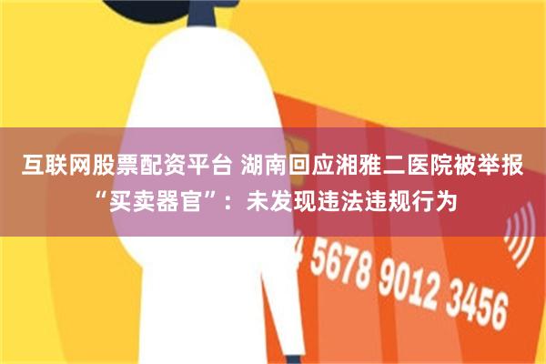 互联网股票配资平台 湖南回应湘雅二医院被举报“买卖器官”：未发现违法违规行为