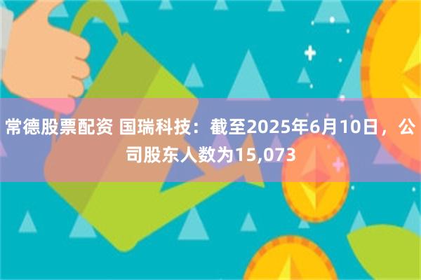 常德股票配资 国瑞科技：截至2025年6月10日，公司股东人数为15,073