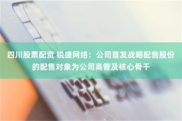 四川股票配资 锐捷网络：公司首发战略配售股份的配售对象为公司高管及核心骨干