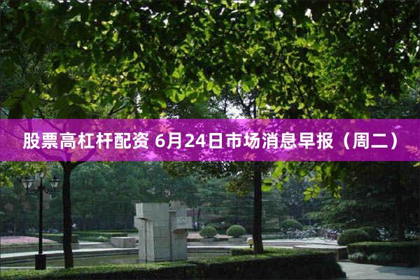 股票高杠杆配资 6月24日市场消息早报（周二）