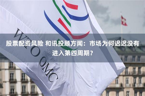 股票配资风险 和讯投顾方闻：市场为何迟迟没有进入第四周期？