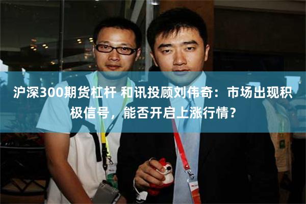 沪深300期货杠杆 和讯投顾刘伟奇：市场出现积极信号，能否开启上涨行情？