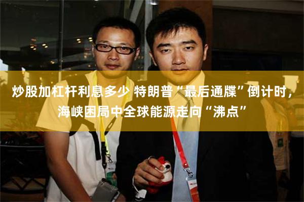 炒股加杠杆利息多少 特朗普“最后通牒”倒计时，海峡困局中全球能源走向“沸点”