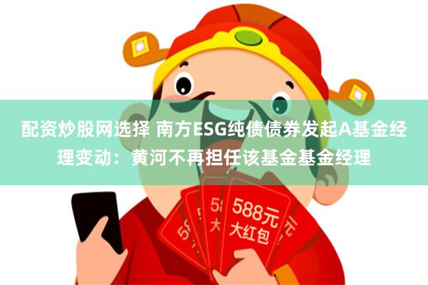 配资炒股网选择 南方ESG纯债债券发起A基金经理变动：黄河不再担任该基金基金经理