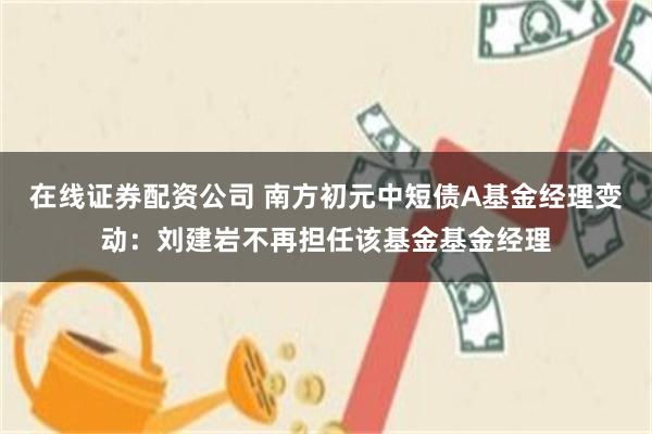 在线证券配资公司 南方初元中短债A基金经理变动：刘建岩不再担任该基金基金经理