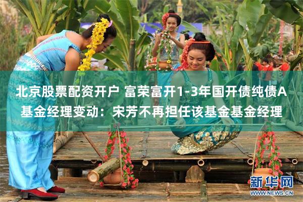 北京股票配资开户 富荣富开1-3年国开债纯债A基金经理变动：宋芳不再担任该基金基金经理