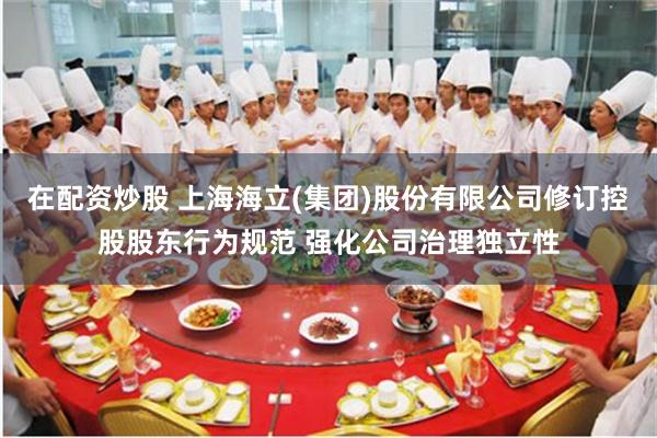 在配资炒股 上海海立(集团)股份有限公司修订控股股东行为规范 强化公司治理独立性
