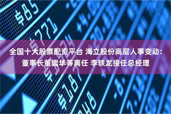 全国十大股票配资平台 海立股份高层人事变动：董事长董鑑华等离任 李轶龙接任总经理