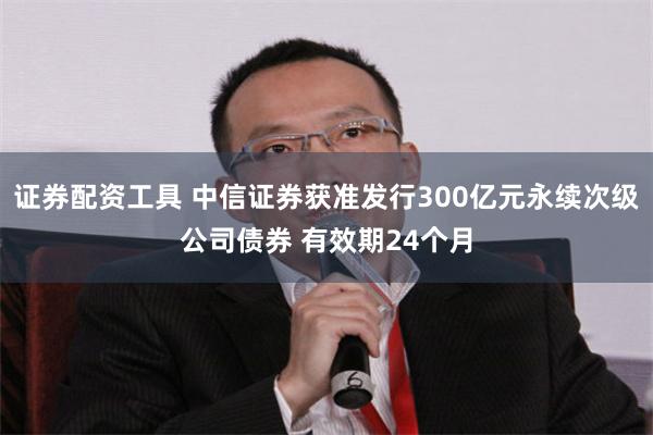 证券配资工具 中信证券获准发行300亿元永续次级公司债券 有效期24个月