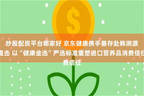 炒股配资平台哪家好 京东健康携手善存赴韩溯源直击 以“健康金选”严选标准重塑进口营养品消费信任