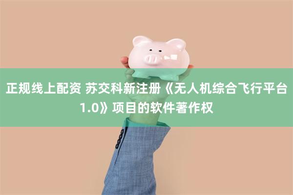 正规线上配资 苏交科新注册《无人机综合飞行平台1.0》项目的软件著作权